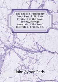 The Life of Sir Humphry Davy, Bart., Ll.D.: Late President of the Royal Society, Foreign Associate of the Royal Institute of France, &c