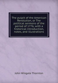 The pulpit of the American Revolution, or The political sermons of the period of 1776, with a historical introduction, notes, and illustrations