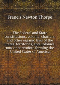 The Federal and State constitutions: colonial charters, and other organic laws of the States, territories, and Colonies, now or heretofore forming the United States of America