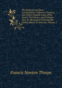 The Federal and State Constitutions: Colonial Charters, and Other Organic Laws of the States, Territories, and Colonies Now Or Heretofore Forming the United States of America, Volume 2