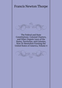 The Federal and State Constitutions: Colonial Charters, and Other Organic Laws of the States, Territories, and Colonies, Now Or Heretofore Forming the United States of America, Volume 4