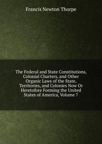 The Federal and State Constitutions, Colonial Charters, and Other Organic Laws of the State, Territories, and Colonies Now Or Heretofore Forming the United States of America, Volume 7