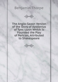 The Anglo-Saxon Version of the Story of Apolonius of Tyre: Upon Which Is Founded the Play of Pericles, Attributed to Shakespeare