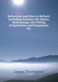 Refraction and How to Refract: Including Sections On Optics, Retinoscopy, the Fitting of Spectacles and Eyeglasses, Etc