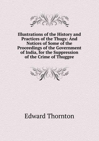 Illustrations of the History and Practices of the Thugs: And Notices of Some of the Proceedings of the Government of India, for the Suppression of the Crime of Thuggee