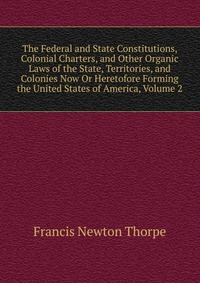 The Federal and State Constitutions, Colonial Charters, and Other Organic Laws of the State, Territories, and Colonies Now Or Heretofore Forming the United States of America, Volume 2