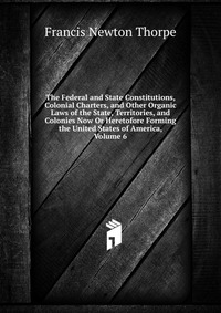 The Federal and State Constitutions, Colonial Charters, and Other Organic Laws of the State, Territories, and Colonies Now Or Heretofore Forming the United States of America, Volume 6