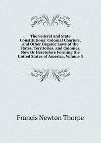 The Federal and State Constitutions: Colonial Charters, and Other Organic Laws of the States, Territories, and Colonies, Now Or Heretofore Forming the United States of America, Volume 3