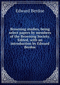 Browning studies, being select papers by members of the Browning Society. Edited, with an introduction by Edward Berdoe