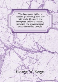 The free pass bribery system ; showing how the railroads, through the free pass bribery system, procure the government away from the people