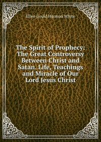 The Spirit of Prophecy: The Great Controversy Between Christ and Satan. Life, Teachings and Miracle of Our Lord Jesus Christ