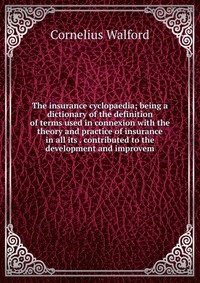 The insurance cyclopaedia; being a dictionary of the definition of terms used in connexion with the theory and practice of insurance in all its . contributed to the development and improvem