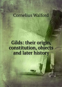 Gilds: their origin, constitution, objects and later history