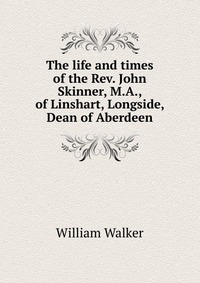 The life and times of the Rev. John Skinner, M.A., of Linshart, Longside, Dean of Aberdeen