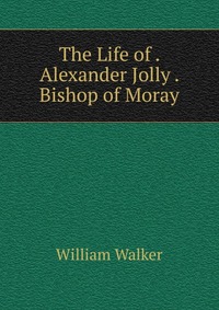 The Life of . Alexander Jolly . Bishop of Moray