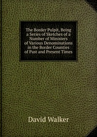 The Border Pulpit, Being a Series of Sketches of a Number of Ministers of Various Denominations in the Border Counties of Past and Present Times