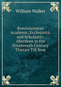 Reminiscences Academic, Ecclesiastic and Scholastic: Aberdeen in the Nineteenth Century Thirties Till Now