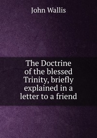 The Doctrine of the blessed Trinity, briefly explained in a letter to a friend