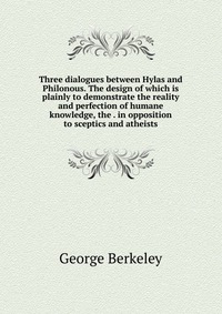 Three dialogues between Hylas and Philonous. The design of which is plainly to demonstrate the reality and perfection of humane knowledge, the . in opposition to sceptics and atheists