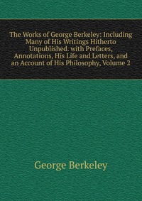 The Works of George Berkeley: Including Many of His Writings Hitherto Unpublished. with Prefaces, Annotations, His Life and Letters, and an Account of His Philosophy, Volume 2