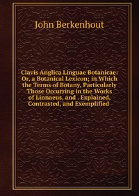 Clavis Anglica Linguae Botanicae: Or, a Botanical Lexicon; in Which the Terms of Botany, Particularly Those Occurring in the Works of Linnaeus, and . Explained, Contrasted, and Exemplified