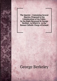 The Querist: : Containing Several Queries, Proposed to the Consideration of the Public. by the Right Reverend Dr George Berkley, . to Which Is . to the Roman Catholic Clergy of Ireland