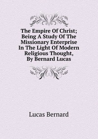 The Empire Of Christ; Being A Study Of The Missionary Enterprise In The Light Of Modern Religious Thought, By Bernard Lucas