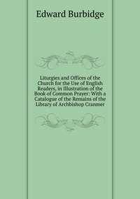 Liturgies and Offices of the Church for the Use of English Readers, in Illustration of the Book of Common Prayer: With a Catalogue of the Remains of the Library of Archbishop Cranmer