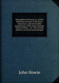 Biographia Scoticana: or, a brief historical account of the lives, characters, and memorable transactions of the most eminent Scots worthies, . As . The second edition, corrected and enlarged