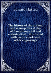 The history of the antient and metropolitical city of Canterbury civil and ecclesiastical; . illustrated with maps, charts and other engravings