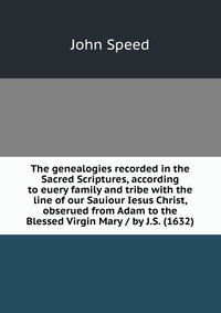 The genealogies recorded in the Sacred Scriptures, according to euery family and tribe with the line of our Sauiour Iesus Christ, obserued from Adam to the Blessed Virgin Mary / by J.S. (1632