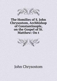 The Homilies of S. John Chrysostom, Archbishop of Constantinople, on the Gospel of St. Matthew: On t