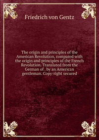 The origin and principles of the American Revolution, compared with the origin and principles of the French Revolution. Translated from the German of . by an American gentleman. Copy-right se