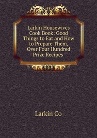 Larkin Housewives Cook Book: Good Things to Eat and How to Prepare Them, Over Four Hundred Prize Recipes