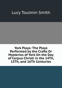 York Plays: The Plays Performed by the Crafts Or Mysteries of York On the Day of Corpus Christi in the 14Th, 15Th, and 16Th Centuries