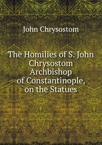 The Homilies of S. John Chrysostom Archbishop of Constantinople, on the Statues