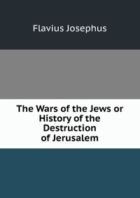 The Wars of the Jews or History of the Destruction of Jerusalem