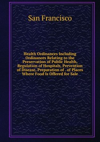 Health Ordinances Including Ordinances Relating to the Preservation of Public Health, Regulation of Hospitals, Prevention of Disease, Preparation of . of Places Where Food Is Offered for Sale