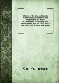 Charter of the City and County of San Francisco: Prepared and Proposed by the Board of Freeholders . Ratified by Vote of the People, May 26, 1898. . Force and Effect, Jan. 8, 1900. with Amen