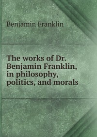 The works of Dr. Benjamin Franklin, in philosophy, politics, and morals