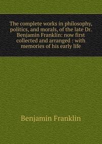 The complete works in philosophy, politics, and morals, of the late Dr. Benjamin Franklin: now first collected and arranged : with memories of his early life