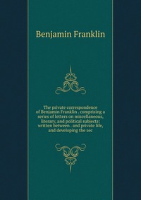 The private correspondence of Benjamin Franklin . comprising a series of letters on miscellaneous, literary, and political subjects: written between . and private life, and developing the sec