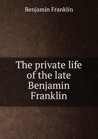 The private life of the late Benjamin Franklin