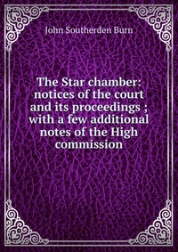 The Star chamber: notices of the court and its proceedings ; with a few additional notes of the High commission