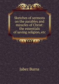 Sketches of sermons on the parables and miracles of Christ: the essentials of saving religion, etc