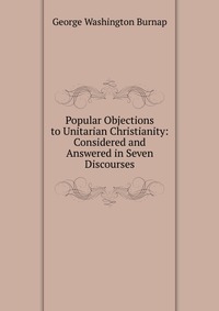 Popular Objections to Unitarian Christianity: Considered and Answered in Seven Discourses