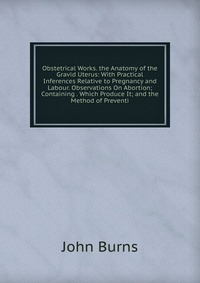 Obstetrical Works. the Anatomy of the Gravid Uterus: With Practical Inferences Relative to Pregnancy and Labour. Observations On Abortion; Containing . Which Produce It; and the Method of Pre