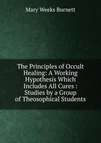 The Principles of Occult Healing: A Working Hypothesis Which Includes All Cures : Studies by a Group of Theosophical Students