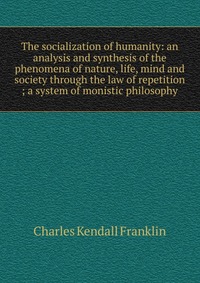 The socialization of humanity: an analysis and synthesis of the phenomena of nature, life, mind and society through the law of repetition ; a system of monistic philosophy