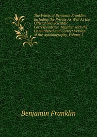 The Works of Benjamin Franklin: Including the Private As Well As the Official and Scientific Correspondence Together with the Unmutilated and Correct Version of the Autobiography, Volume 2